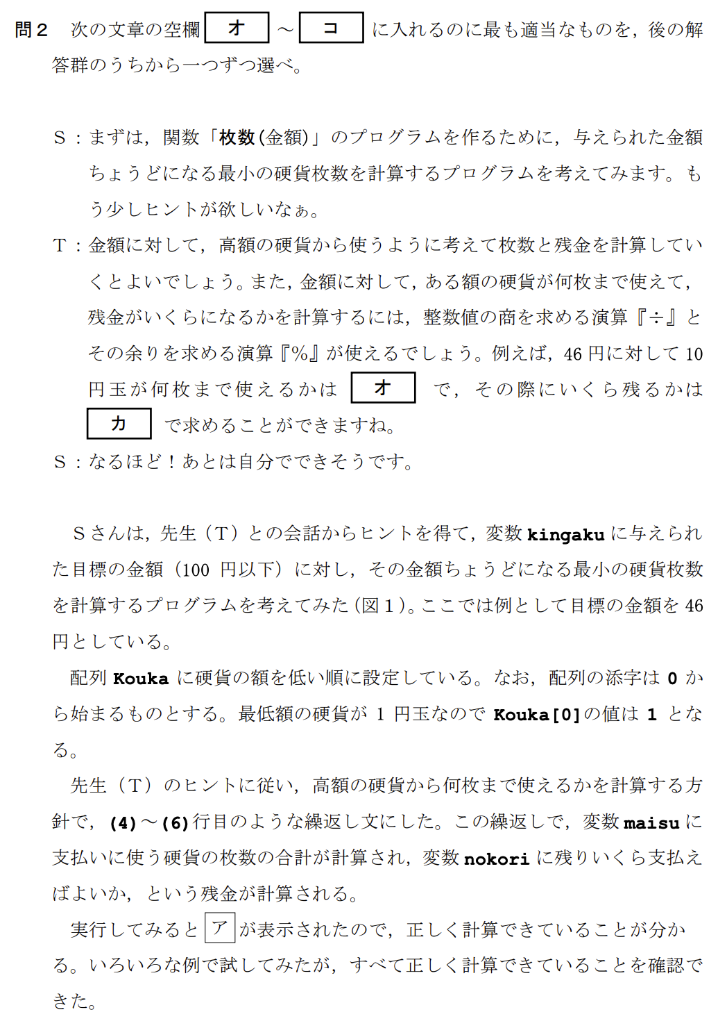 次の生徒(S)と先生(T)の会話文を読み、問い(問1~3)に答えよ。
S:この前、お客さんが460円の商品を買うのに、510円を払って、釣り銭50円を受け取っていたのを見て、授業で勉強したプログラミングで、そんな「上手な払い方」を計算するプログラムを作ってみたいと思いました。
T:いいですね。まず、「上手な払い方」とは何かを考える必要がありますね。ここでは、客が支払う枚数と釣り銭を受け取る枚数の合計を最小にする払い方を考えてみませんか?
(中略:100円以下の買い物とし、使う硬貨は1円、5円、10円、50円、100円玉のみとする)
【関数の説明】
枚数(金額)…引数として「金額」が与えられ、ちょうどその金額となる硬貨の組合せの中で、枚数が最小となる硬貨枚数が戻り値となる関数。
例:8円は「5円玉が1枚と1円玉が3枚」の組合せで最小の硬貨枚数になるので、枚数(8)の値は4となる。
