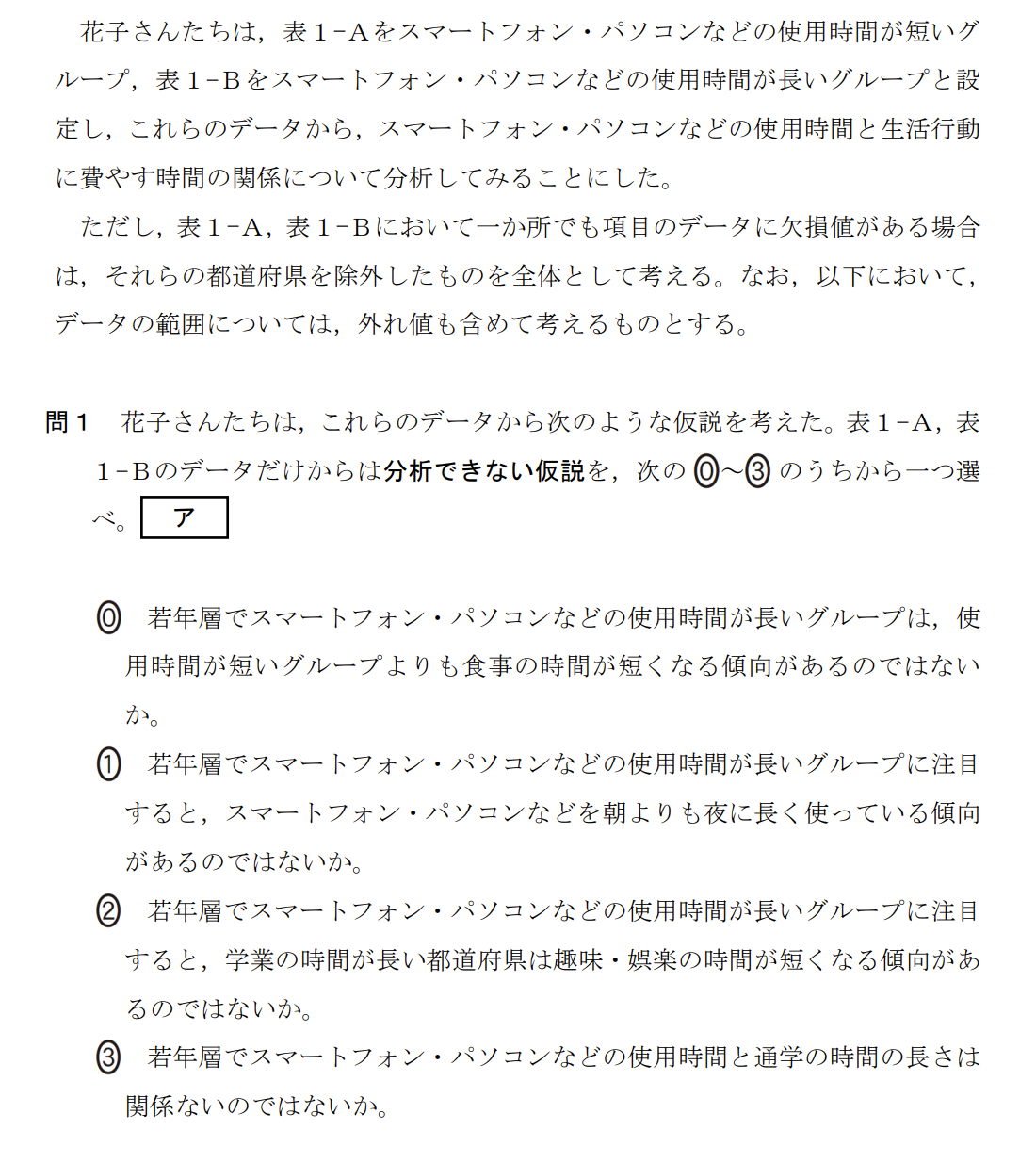 次の文章を読み、後の問い(問1~5)に答えよ。
次の表1は、国が実施した生活時間の実態に関する統計調査をもとに、15歳以上19歳以下の若年層について、都道府県別に平日1日の中で各生活行動に費やした時間(分)の平均値を、スマートフォン・パソコンなどの使用時間をもとにグループに分けてまとめたものの一部である。ここでは、1日のスマートフォン・パソコンなどの使用時間が1時間未満の人を表1-A、3時間以上6時間未満の人を表1-Bとしている。
(表1-A、表1-B:生活行動時間に関する都道府県別平均値)
花子さんたちは、表1-Aをスマートフォン・パソコンなどの使用時間が短いグループ、表1-Bをスマートフォン・パソコンなどの使用時間が長いグループと設定し、これらのデータから、スマートフォン・パソコンなどの使用時間と生活行動に費やす時間の関係について分析してみることにした。
ただし、表1-A、表1-Bにおいて一か所でも項目のデータに欠損値がある場合は、それらの都道府県を除外したものを全体として考える。なお、以下において、データの範囲については、外れ値も含めて考えるものとする。